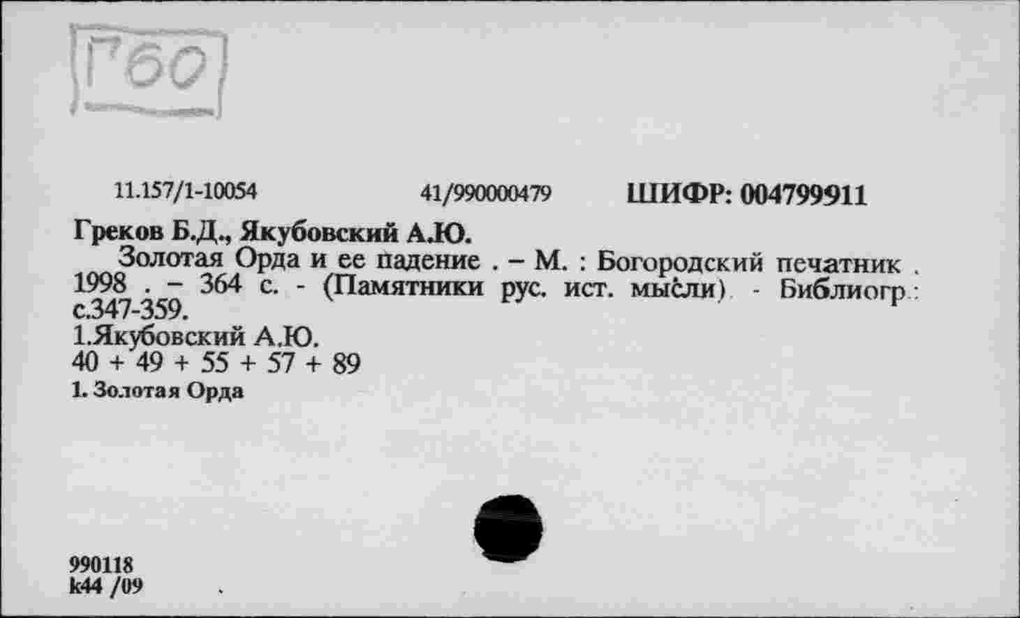 ﻿11.157/1-10054	41/990000479 ШИФР: 004799911
Греков Б.Д., Якубовский А.Ю.
Золотая Орда и ее падение . — М. : Богородский печатник 1998 . - 364 с. - (Памятники рус. ист. мысли) - Библиогр: с.347-359.
І.Якубовский А.Ю.
40 + 49 + 55 + 57 + 89
1. Золотая Орда
990118 к44 /09